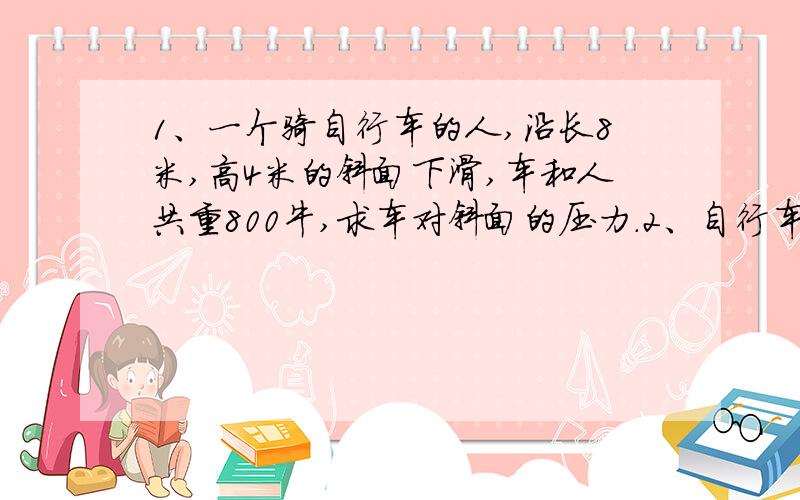 1、一个骑自行车的人,沿长8米,高4米的斜面下滑,车和人共重800牛,求车对斜面的压力.2、自行车由静止开始做匀加速直线运动,经过10秒后它的速度是5米每秒,求他的加速度.3、一辆电车原来的速