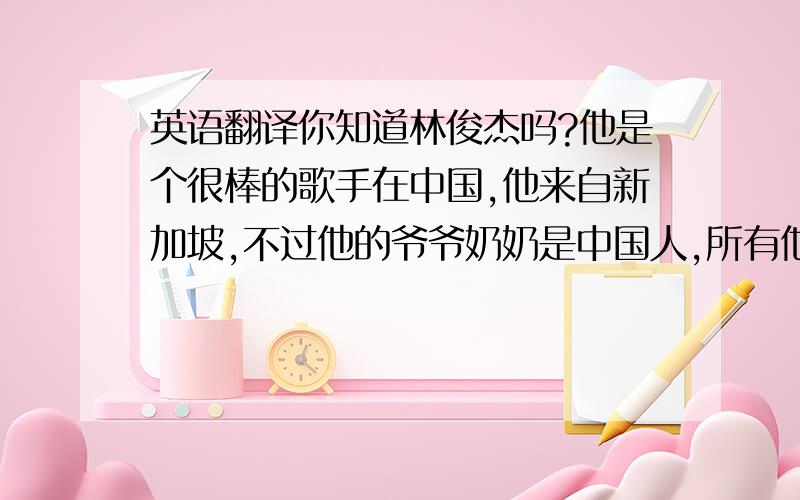 英语翻译你知道林俊杰吗?他是个很棒的歌手在中国,他来自新加坡,不过他的爷爷奶奶是中国人,所有他很喜欢中国,他认为中国是一个很有趣的国家.他跳舞,唱歌非常棒,我喜欢听他的音乐,他也