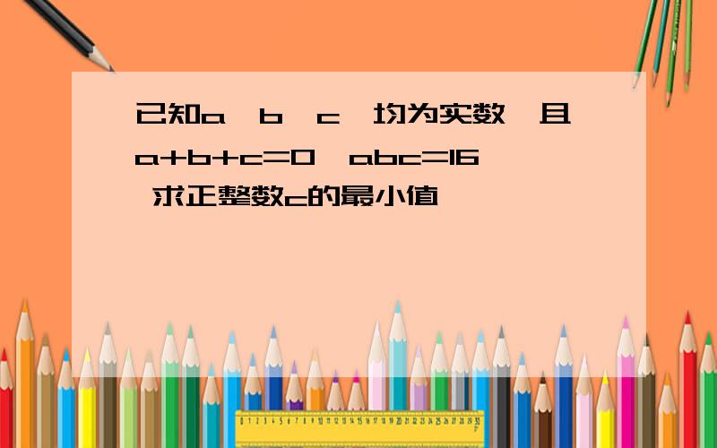 已知a,b,c,均为实数,且a+b+c=0,abc=16 求正整数c的最小值