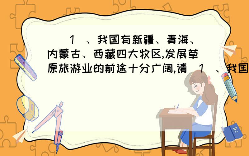 ((1)、我国有新疆、青海、内蒙古、西藏四大牧区,发展草原旅游业的前途十分广阔,请（1）、我国有新疆、青海、内蒙古、西藏四大牧区,发展草原旅游业的前途十分广阔,请说出至少两项我国