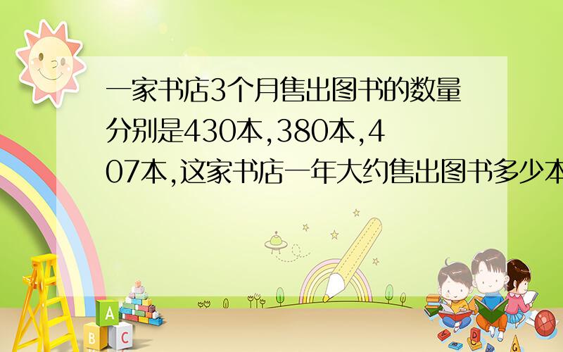 一家书店3个月售出图书的数量分别是430本,380本,407本,这家书店一年大约售出图书多少本?（用两种方法解答