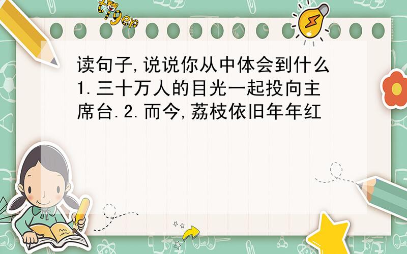 读句子,说说你从中体会到什么1.三十万人的目光一起投向主席台.2.而今,荔枝依旧年年红