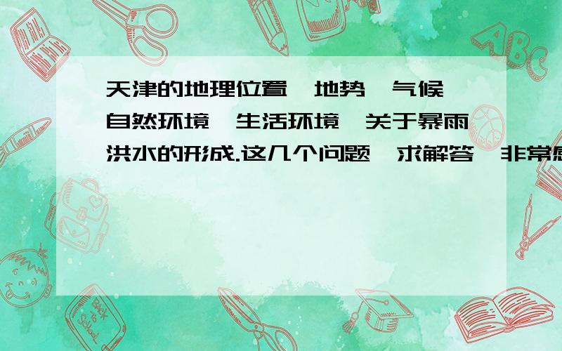 天津的地理位置,地势,气候,自然环境,生活环境,关于暴雨洪水的形成.这几个问题,求解答,非常感谢~~正在写暴雨洪水灾害论文,求各位帮忙解答