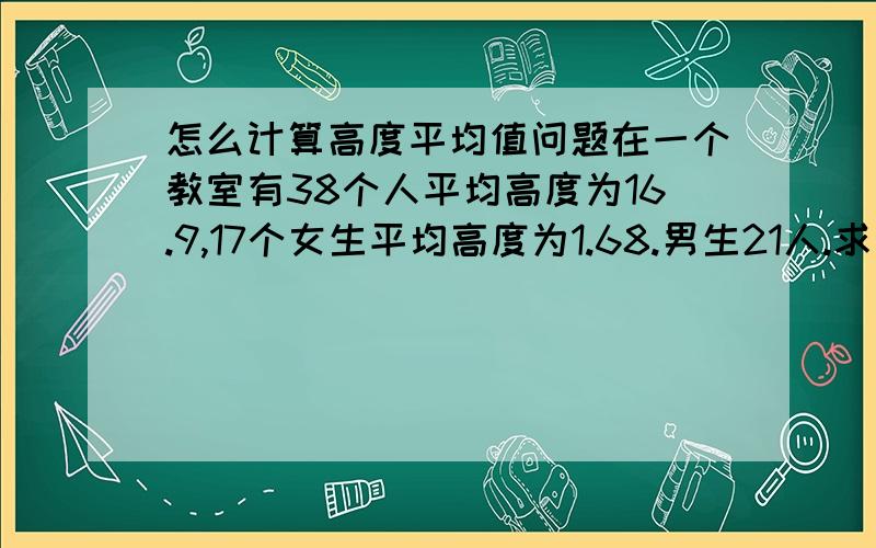 怎么计算高度平均值问题在一个教室有38个人平均高度为16.9,17个女生平均高度为1.68.男生21人.求男生的平均高度,以及计算过程