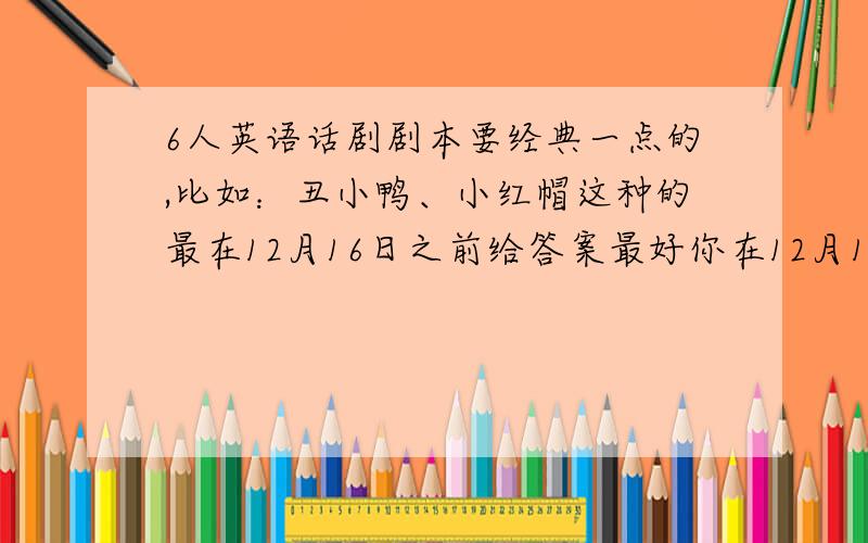 6人英语话剧剧本要经典一点的,比如：丑小鸭、小红帽这种的最在12月16日之前给答案最好你在12月16日之前给答案 ,12月6号之后也没事,但要在圣诞节前5天给答复.短一点,我们是要给外教表演,