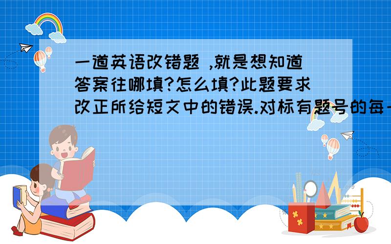 一道英语改错题 ,就是想知道答案往哪填?怎么填?此题要求改正所给短文中的错误.对标有题号的每一行作出判断：如无错误,在该行右边的横线上画一个勾（√）；如有错误（每行只有一个错