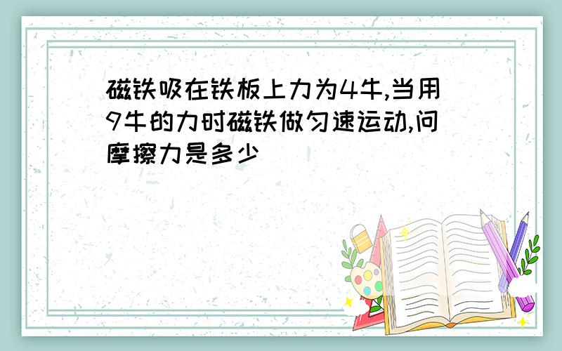 磁铁吸在铁板上力为4牛,当用9牛的力时磁铁做匀速运动,问摩擦力是多少