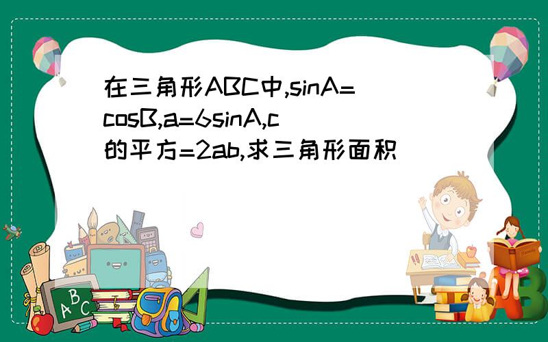 在三角形ABC中,sinA=cosB,a=6sinA,c的平方=2ab,求三角形面积