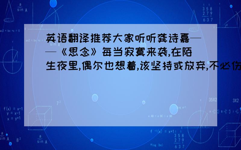 英语翻译推荐大家听听龚诗嘉——《思念》每当寂寞来袭,在陌生夜里,偶尔也想着,该坚持或放弃,不必伤感,不必哭泣,黎明会来临,学着珍惜!能翻译多少就翻译多少啊···