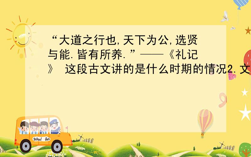 “大道之行也,天下为公,选贤与能.皆有所养.”——《礼记》 这段古文讲的是什么时期的情况2.文中天下为公,选贤与能是值得那些史实 3这些史实中的人物有那些优秀品质值得你学习