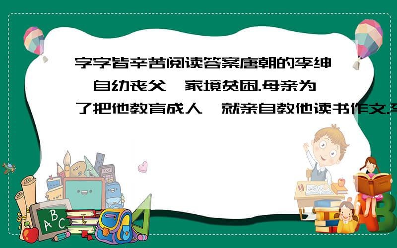 字字皆辛苦阅读答案唐朝的李绅,自幼丧父,家境贫困.母亲为了把他教育成人,就亲自教他读书作文.李绅天资聪明,又十分好学,因此,十五岁的时候就能写出挺不错的诗来.为了读书,李绅借居在一