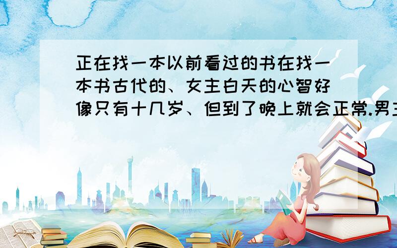 正在找一本以前看过的书在找一本书古代的、女主白天的心智好像只有十几岁、但到了晚上就会正常.男主在晚上将她吃干抹净、白天的女主还问奴婢为何她一起床身上到处青一块紫一块的.