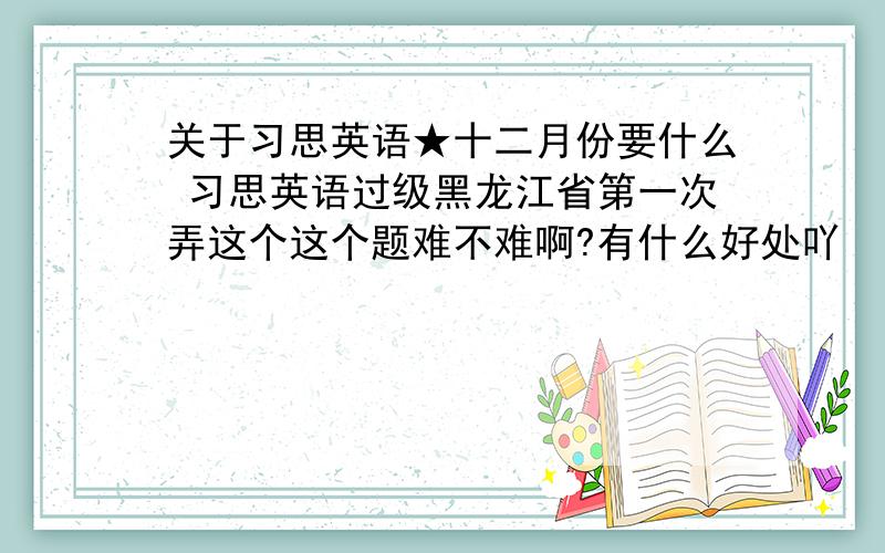 关于习思英语★十二月份要什么 习思英语过级黑龙江省第一次弄这个这个题难不难啊?有什么好处吖