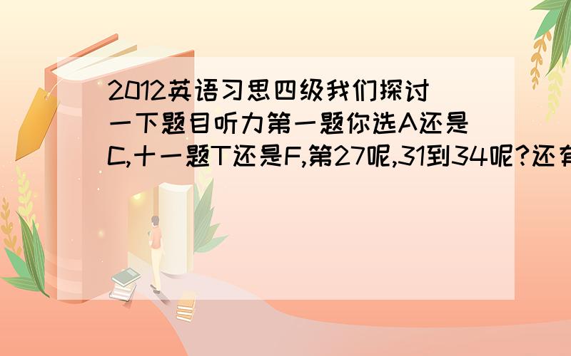 2012英语习思四级我们探讨一下题目听力第一题你选A还是C,十一题T还是F,第27呢,31到34呢?还有我不弄微博,你们帮我发一下微博表示抗议四级英语考试关于P,还是N的那道题,说判断目标不明确.