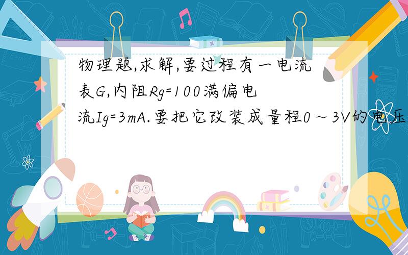 物理题,求解,要过程有一电流表G,内阻Rg=100满偏电流Ig=3mA.要把它改装成量程0～3V的电压表,要串联多大的电阻?改装后电压表的内阻是多大?