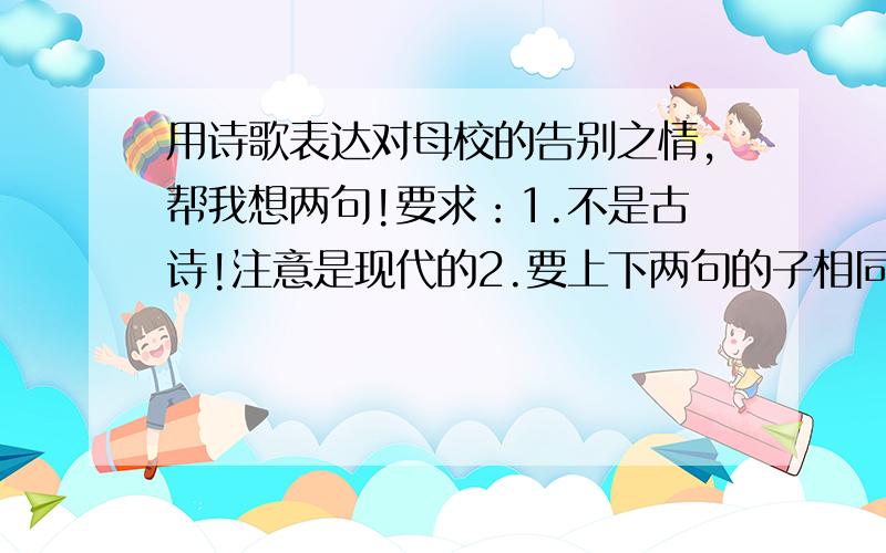 用诗歌表达对母校的告别之情,帮我想两句!要求：1.不是古诗!注意是现代的2.要上下两句的子相同多!（如：xxxxxxx,xxxxxxx）3,尽量运用对偶之类的修辞手法.4.2句诗要严格直接地表达出来对母校