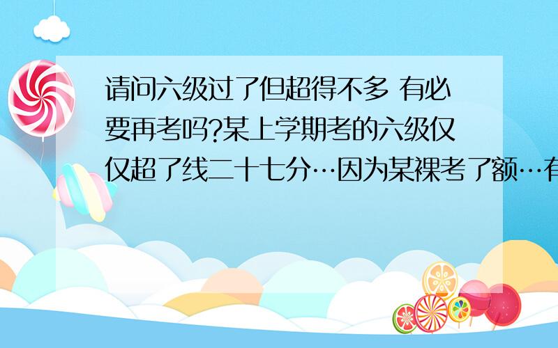 请问六级过了但超得不多 有必要再考吗?某上学期考的六级仅仅超了线二十七分…因为某裸考了额…有没必要再重新考啊?分越高越好吗?大家给点意见 ^