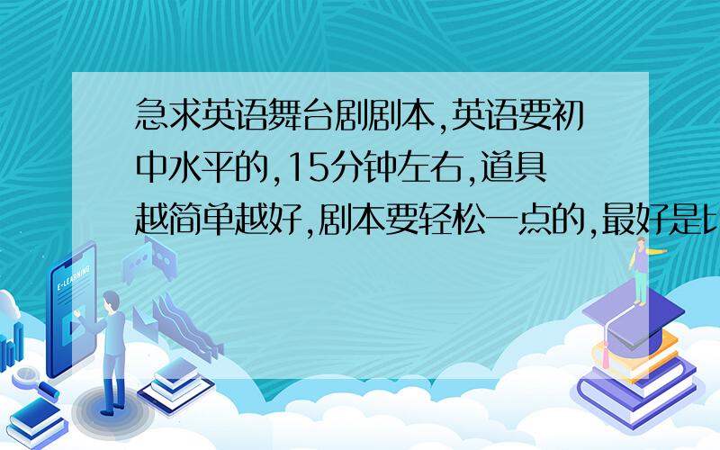 急求英语舞台剧剧本,英语要初中水平的,15分钟左右,道具越简单越好,剧本要轻松一点的,最好是比较搞笑的,不要和政治,经济,历史等比较敏感的东西搭上边,不要童话,最好生活化一点