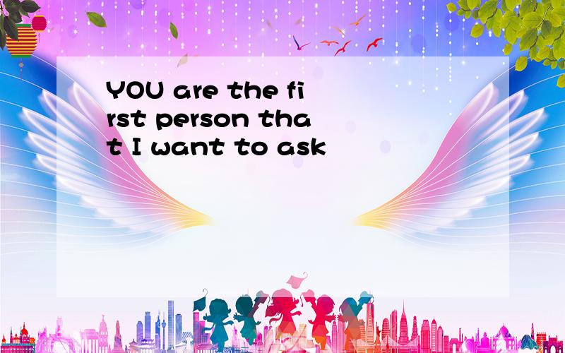 YOU are the first person that I want to ask