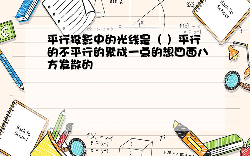 平行投影中的光线是（ ）平行的不平行的聚成一点的想四面八方发散的