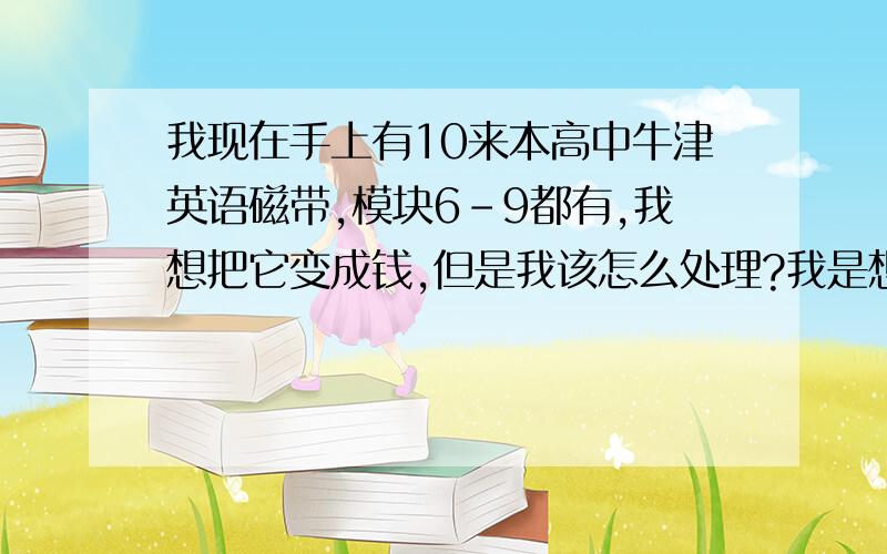 我现在手上有10来本高中牛津英语磁带,模块6－9都有,我想把它变成钱,但是我该怎么处理?我是想怎样卖出去?怎样在网上发布呢?另外我在长沙