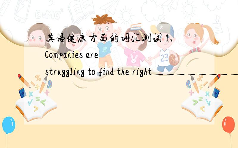 英语健康方面的词汇测试 1、Companies are struggling to find the right ＿＿＿＿＿＿＿＿＿＿ between supply and demand,but it is no easy task.A、equation B、formula C、balance D、pattern 2、He said he would ＿＿＿＿＿＿