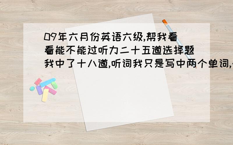 09年六月份英语六级,帮我看看能不能过听力二十五道选择题我中了十八道,听词我只是写中两个单词,快速阅读中了六道,填词的阅读（即听力下来那道阅读题）我中了三道,仔细阅读中了八道,