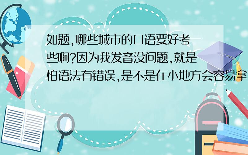 如题,哪些城市的口语要好考一些啊?因为我发音没问题,就是怕语法有错误,是不是在小地方会容易拿高分啊?希望各位帮哈忙,最好是有经验的哈!1一定要是具体的哪一个城市哈!