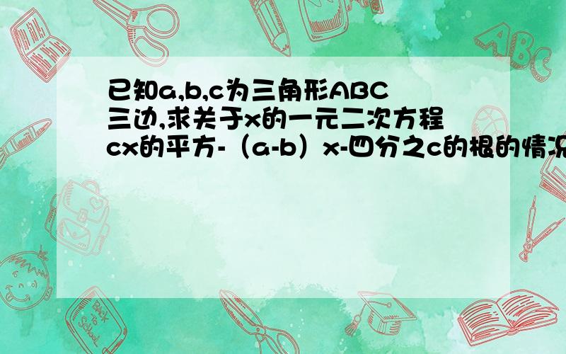 已知a,b,c为三角形ABC三边,求关于x的一元二次方程cx的平方-（a-b）x-四分之c的根的情况