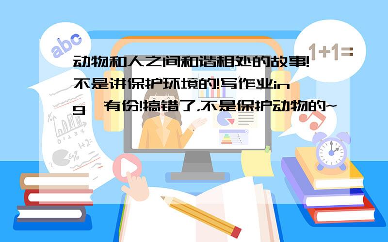 动物和人之间和谐相处的故事!不是讲保护环境的!写作业ing,有份!搞错了，不是保护动物的~