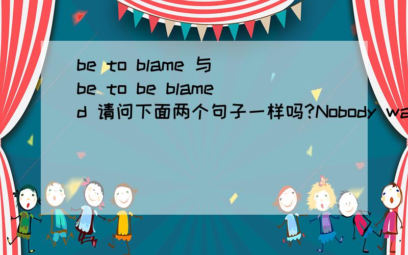 be to blame 与 be to be blamed 请问下面两个句子一样吗?Nobody was to blame for the accident.与Nobody was to be blamed for the accident.都可以说吗?下面这个题该选哪一个?为什么?He was not the one _____ .A.to blame B.to be b