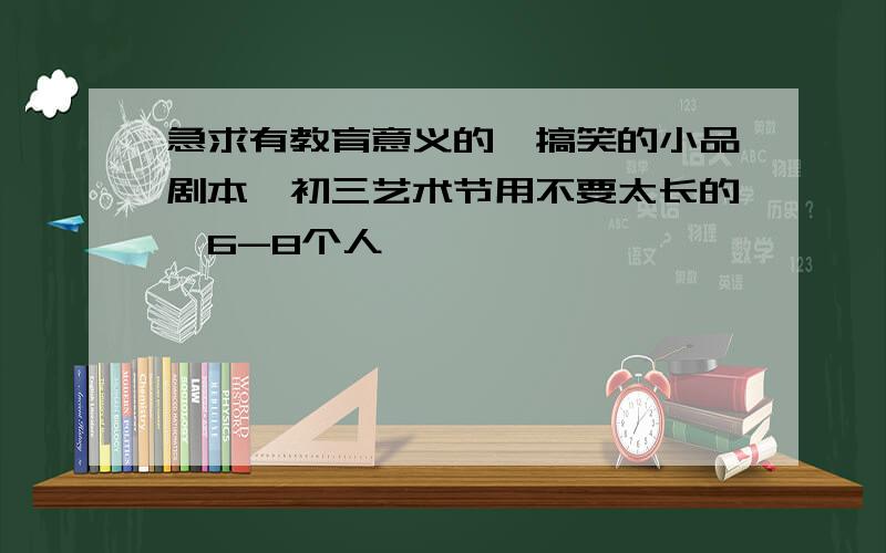 急求有教育意义的,搞笑的小品剧本,初三艺术节用不要太长的,6-8个人