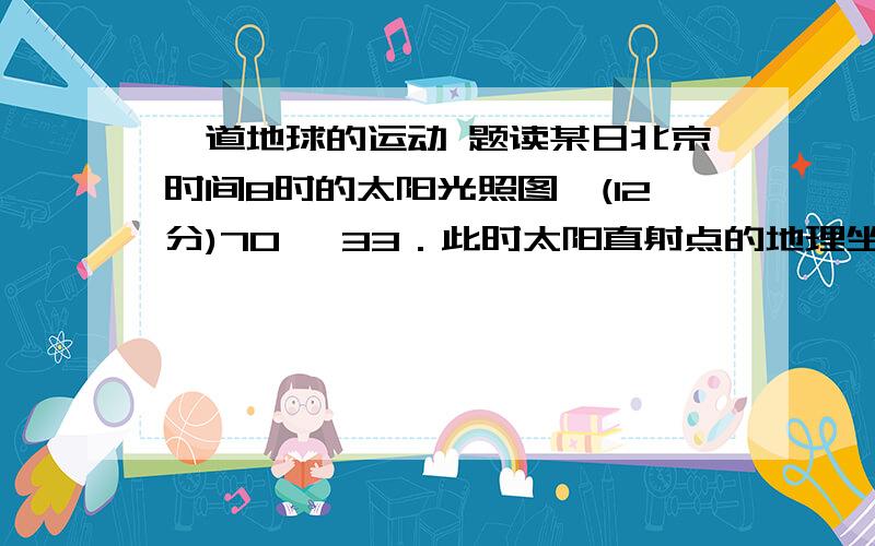 一道地球的运动 题读某日北京时间8时的太阳光照图,(12分)70° 33．此时太阳直射点的地理坐标是______________.  34．此时全球昨日与今日所占经度范围之比约是___________.35.此时B点的太阳高度是