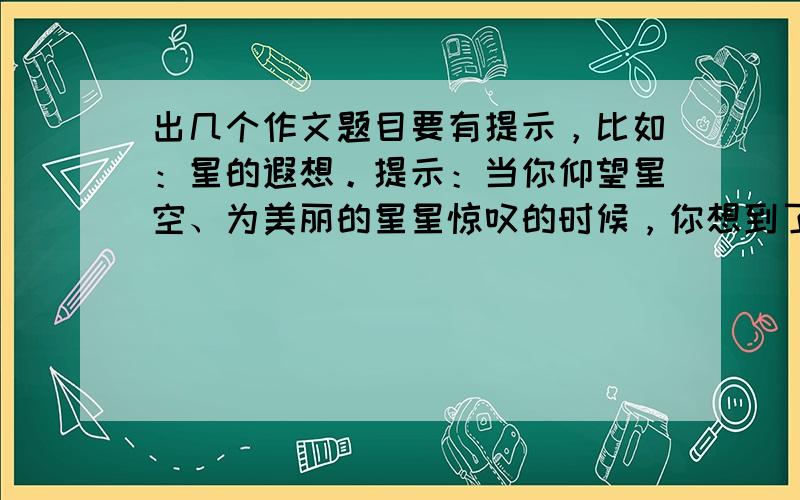 出几个作文题目要有提示，比如：星的遐想。提示：当你仰望星空、为美丽的星星惊叹的时候，你想到了什么？你想到了宇宙的奥秘？你想到了美丽的童话？你想到了明星、新星——某一领