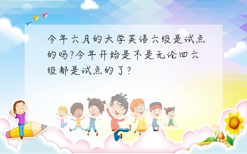 今年六月的大学英语六级是试点的吗?今年开始是不是无论四六级都是试点的了?