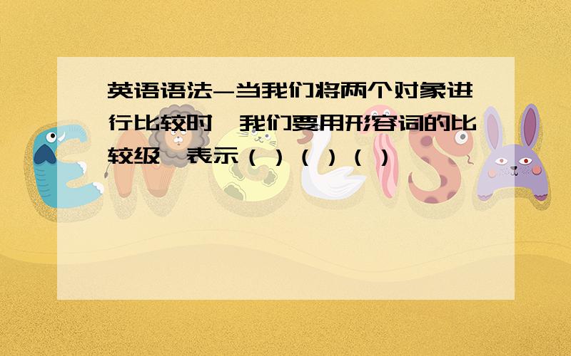 英语语法-当我们将两个对象进行比较时,我们要用形容词的比较级,表示（）（）（）