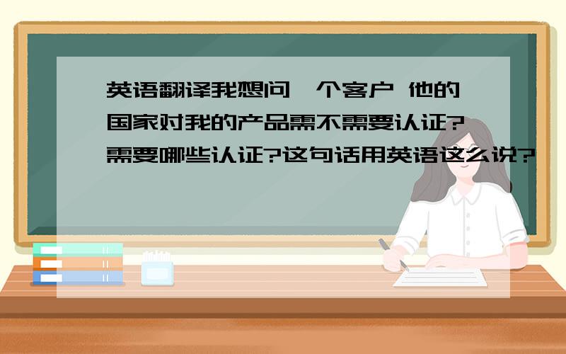 英语翻译我想问一个客户 他的国家对我的产品需不需要认证?需要哪些认证?这句话用英语这么说?