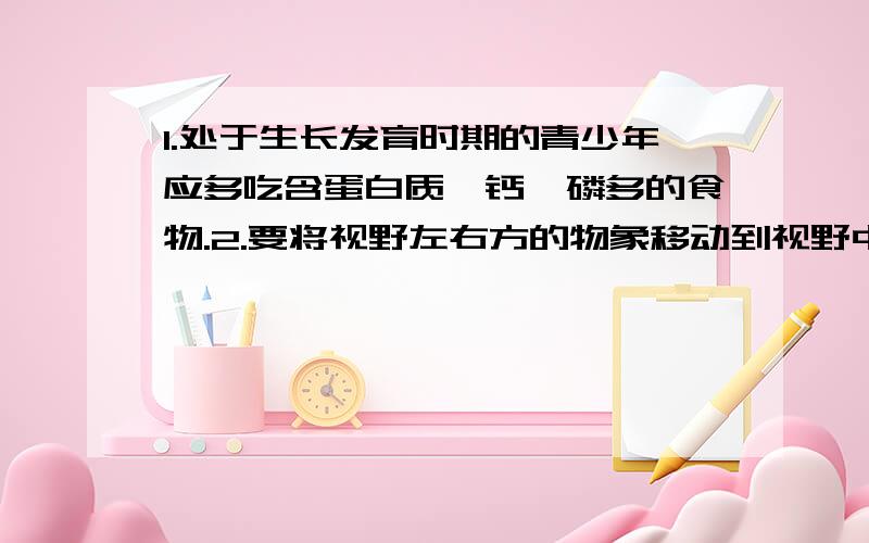 1.处于生长发育时期的青少年应多吃含蛋白质、钙、磷多的食物.2.要将视野左右方的物象移动到视野中央,则应向左右方移动装片.