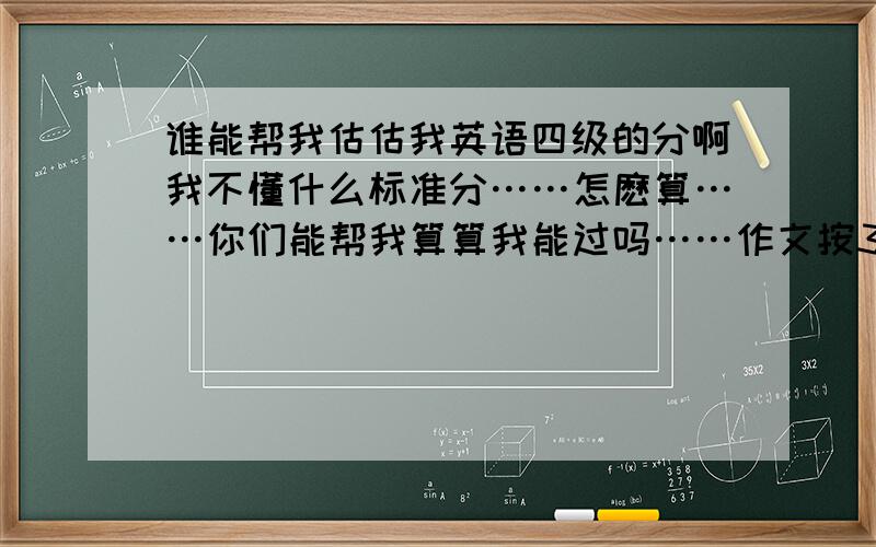 谁能帮我估估我英语四级的分啊我不懂什么标准分……怎麽算……你们能帮我算算我能过吗……作文按3分之2的分……听力短对话错了4个……长对话错了1个……听力短文错了3个……听力填