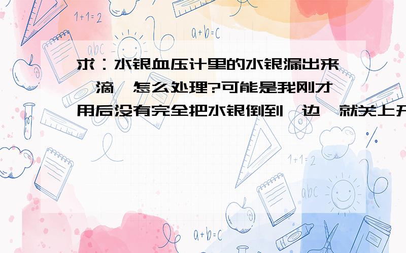 求：水银血压计里的水银漏出来一滴,怎么处理?可能是我刚才用后没有完全把水银倒到一边,就关上开关拿着走,然后漏出来了.请问这个漏出来的水银怎么处理?能灌进去吗?如果粘到皮肤上面会