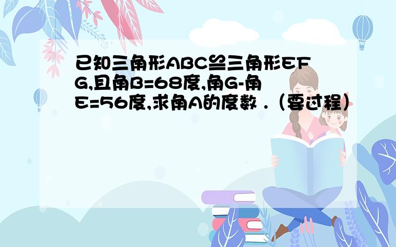 已知三角形ABC≌三角形EFG,且角B=68度,角G-角E=56度,求角A的度数 .（要过程）