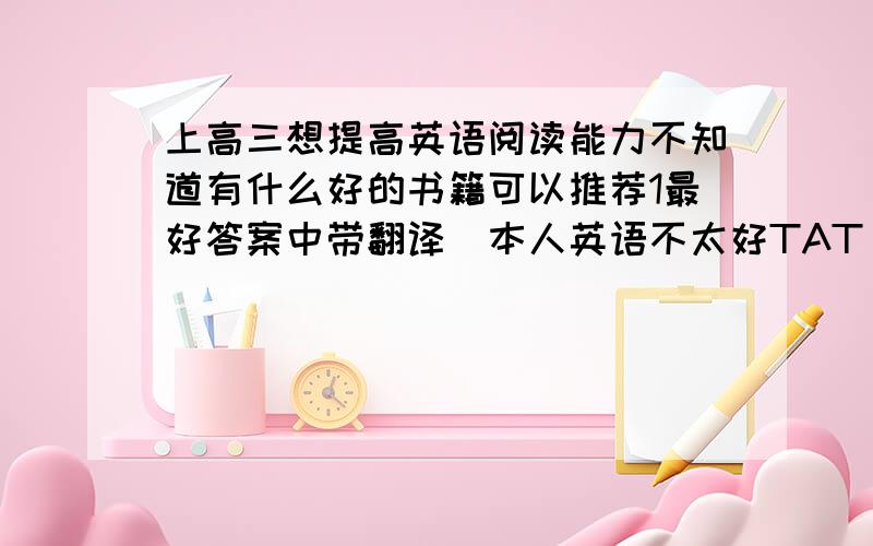 上高三想提高英语阅读能力不知道有什么好的书籍可以推荐1最好答案中带翻译（本人英语不太好TAT）2江苏省的有木有（其他的买的太烦了···也怕不会考）3报纸就算了,我们有订可是我们发