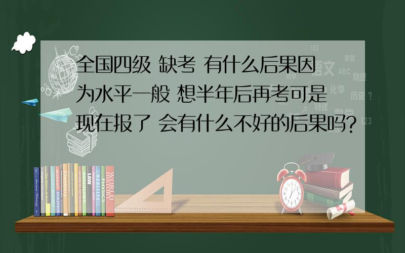 全国四级 缺考 有什么后果因为水平一般 想半年后再考可是现在报了 会有什么不好的后果吗?