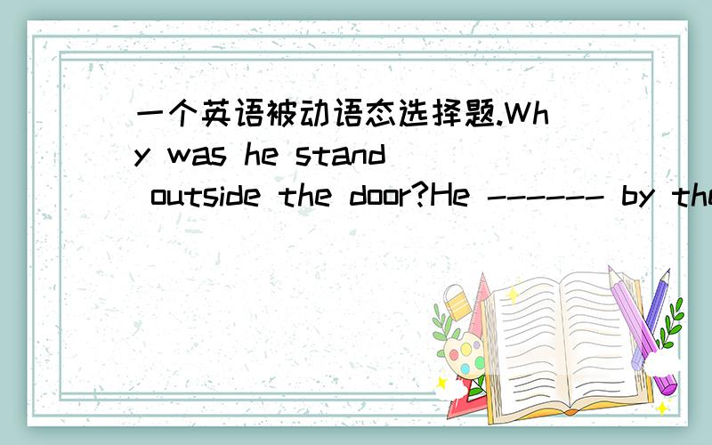 一个英语被动语态选择题.Why was he stand outside the door?He ------ by the teacher.A was asked B asked C was asked to D was asked for正确答案是D问句那个是standing，打错了、、、