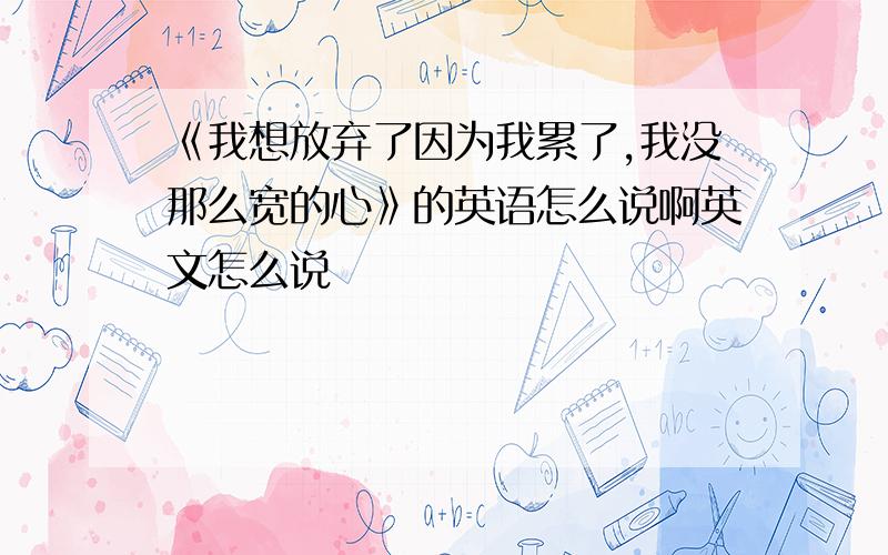 《我想放弃了因为我累了,我没那么宽的心》的英语怎么说啊英文怎么说