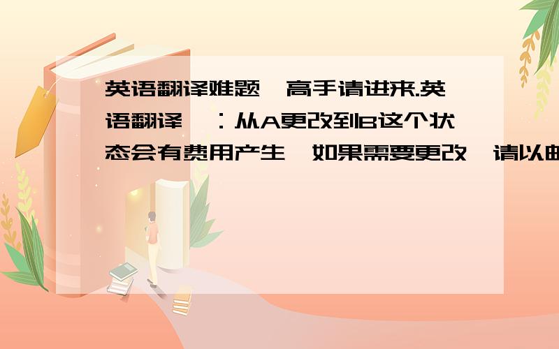 英语翻译难题,高手请进来.英语翻译一：从A更改到B这个状态会有费用产生,如果需要更改,请以邮件形式确认收费,然后我们再进行更改.英语翻译二：如有任何疑问,请随时与我们联系.英语翻译