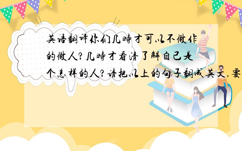 英语翻译你们几时才可以不做作的做人?几时才看清了解自己是个怎样的人?请把以上的句子翻成英文.要准确的哦.