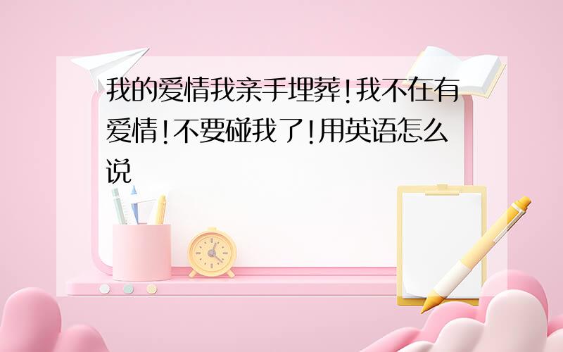 我的爱情我亲手埋葬!我不在有爱情!不要碰我了!用英语怎么说