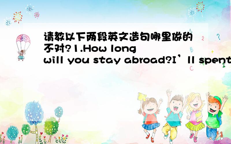 请教以下两段英文造句哪里做的不对?1.How long will you stay abroad?I’ll spent 5 years to complete my education abroad.Have you visited any foreign country before?No,I haven’t.Do you have a passport?Have you got a visa?2.How has Jane