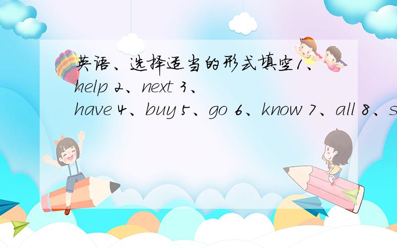 英语、选择适当的形式填空1、help 2、next 3、have 4、buy 5、go 6、know 7、all 8、student 9、notLi Hong is my friend.Her father()shop()to our school.He works ()day.His family are nice to the ().So they like to () things from the sho